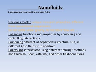 Nanofluids:
Suspensions of nanoparticles in base fluids



Size does matter: unique transport properties, different
from conventional suspensions:
do not settle under gravity, do not block flow, etc …
Enhancing functions and properties by combining and
controlling interactions
Combining different nanoparticles (structure, size) in
different base-fluids with additives
Controlling interactions using different “mixing” methods
and thermal-, flow-, catalyst-, and other field-conditions
 