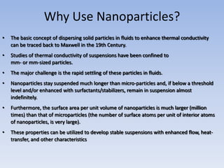 Why Use Nanoparticles?
•   The basic concept of dispersing solid particles in fluids to enhance thermal conductivity
    can be traced back to Maxwell in the 19th Century.
•   Studies of thermal conductivity of suspensions have been confined to
    mm- or mm-sized particles.
•   The major challenge is the rapid settling of these particles in fluids.
•   Nanoparticles stay suspended much longer than micro-particles and, if below a threshold
    level and/or enhanced with surfactants/stabilizers, remain in suspension almost
    indefinitely.
•   Furthermore, the surface area per unit volume of nanoparticles is much larger (million
    times) than that of microparticles (the number of surface atoms per unit of interior atoms
    of nanoparticles, is very large).
•   These properties can be utilized to develop stable suspensions with enhanced flow, heat-
    transfer, and other characteristics
 
