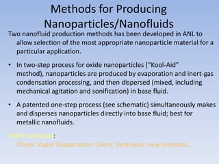 Methods for Producing
           Nanoparticles/Nanofluids
Two nanofluid production methods has been developed in ANL to
  allow selection of the most appropriate nanoparticle material for a
  particular application.
• In two-step process for oxide nanoparticles (“Kool-Aid”
  method), nanoparticles are produced by evaporation and inert-gas
  condensation processing, and then dispersed (mixed, including
  mechanical agitation and sonification) in base fluid.
• A patented one-step process (see schematic) simultaneously makes
  and disperses nanoparticles directly into base fluid; best for
  metallic nanofluids.
Other methods:
  Chem. Vapor Evaporation; Chem. Synthesis; new methods…
 