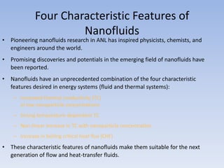 Four Characteristic Features of
                      Nanofluids
• Pioneering nanofluids research in ANL has inspired physicists, chemists, and
  engineers around the world.
• Promising discoveries and potentials in the emerging field of nanofluids have
  been reported.
• Nanofluids have an unprecedented combination of the four characteristic
  features desired in energy systems (fluid and thermal systems):
    – Increased thermal conductivity (TC)
      at low nanoparticle concentrations
    – Strong temperature-dependent TC
    – Non-linear increase in TC with nanoparticle concentration
    – Increase in boiling critical heat flux (CHF)
• These characteristic features of nanofluids make them suitable for the next
  generation of flow and heat-transfer fluids.
 