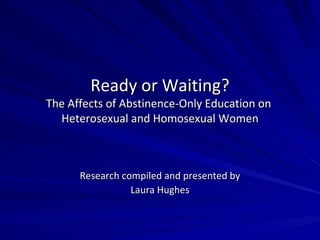 Ready or Waiting? The Affects of Abstinence-Only Education on  Heterosexual and Homosexual Women Research compiled and presented by Laura Hughes 