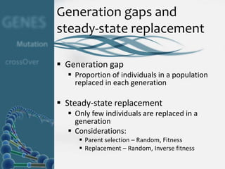 Generation gaps and
steady-state replacement

 Generation gap
   Proportion of individuals in a population
    replaced in each generation

 Steady-state replacement
   Only few individuals are replaced in a
    generation
   Considerations:
      Parent selection – Random, Fitness
      Replacement – Random, Inverse fitness
 