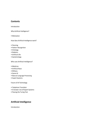 Contents

Introduction

Why Artificial Intelligence?

• Motivation

How does Artificial Intelligence work?

• Planning
• Pattern Recognition
• Ontology
• Robotics
• Artificial Life
• Epistemology

Who uses Artificial Intelligence?

• Medicine
• Artificial Nose
• Military
• Game AI
• Natural Language Processing
• Expert Systems

Future of AI Technology

• Telephone Translator
• A Greater Use of Expert Systems
• Passing the Turing Test




Artificial Intelligence

Introduction:
 