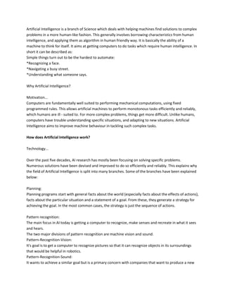 Artificial Intelligence is a branch of Science which deals with helping machines find solutions to complex
problems in a more human-like fashion. This generally involves borrowing characteristics from human
intelligence, and applying them as algorithm in human friendly way. It is basically the ability of a
machine to think for itself. It aims at getting computers to do tasks which require human intelligence. In
short it can be described as:
Simple things turn out to be the hardest to automate:
*Recognizing a face.
*Navigating a busy street.
*Understanding what someone says.

Why Artificial Intelligence?

Motivation...
Computers are fundamentally well suited to performing mechanical computations, using fixed
programmed rules. This allows artificial machines to perform monotonous tasks efficiently and reliably,
which humans are ill - suited to. For more complex problems, things get more difficult. Unlike humans,
computers have trouble understanding specific situations, and adapting to new situations. Artificial
Intelligence aims to improve machine behaviour in tackling such complex tasks.

How does Artificial Intelligence work?

Technology...

Over the past five decades, AI research has mostly been focusing on solving specific problems.
Numerous solutions have been devised and improved to do so efficiently and reliably. This explains why
the field of Artificial Intelligence is split into many branches. Some of the branches have been explained
below:

Planning:
Planning programs start with general facts about the world (especially facts about the effects of actions),
facts about the particular situation and a statement of a goal. From these, they generate a strategy for
achieving the goal. In the most common cases, the strategy is just the sequence of actions.

Pattern recognition:
The main focus in AI today is getting a computer to recognize, make senses and recreate in what it sees
and hears.
The two major divisions of pattern recognition are machine vision and sound.
Pattern-Recognition-Vision:
It's goal is to get a computer to recognize pictures so that it can recognize objects in its surroundings
that would be helpful in robotics.
Pattern-Recognition-Sound:
It wants to achieve a similar goal but is a primary concern with companies that want to produce a new
 