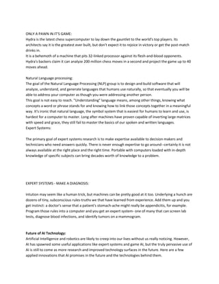 ONLY A PAWN IN IT'S GAME:
Hydra is the latest chess supercomputer to lay down the gauntlet to the world's top players. Its
architects say it is the greatest ever built, but don't expect it to rejoice in victory or get the post-match
drinks in.
It is a behemoth of a machine that pits 32-linked processor against its flesh-and-blood opponents.
Hydra's backers claim it can analyze 200 million chess moves in a second and project the game up to 40
moves ahead.

Natural Language processing:
The goal of the Natural Language Processing (NLP) group is to design and build software that will
analyze, understand, and generate languages that humans use naturally, so that eventually you will be
able to address your computer as though you were addressing another person.
This goal is not easy to reach. "Understanding" language means, among other things, knowing what
concepts a word or phrase stands for and knowing how to link those concepts together in a meaningful
way. It's ironic that natural language, the symbol system that is easiest for humans to learn and use, is
hardest for a computer to master. Long after machines have proven capable of inverting large matrices
with speed and grace, they still fail to master the basics of our spoken and written languages.
Expert Systems:

The primary goal of expert systems research is to make expertise available to decision makers and
technicians who need answers quickly. There is never enough expertise to go around--certainly it is not
always available at the right place and the right time. Portable with computers loaded with in-depth
knowledge of specific subjects can bring decades worth of knowledge to a problem.




EXPERT SYSTEMS - MAKE A DIAGNOSIS:

Intution may seem like a human trick, but machines can be pretty good at it too. Underlying a hunch are
dozens of tiny, subconscious rules-truths we that have learned from experience. Add them up and you
get instinct: a doctor's sense that a patient's stomach-ache might really be appendicitis, for example.
Program those rules into a computer and you get an expert system- one of many that can screen lab
tests, diagnose blood infections, and identify tumors on a mammogram.



Future of AI Technology:
Artificial Intelligence and robotics are likely to creep into our lives without us really noticing. However,
AI has spawned some useful applications like expert systems and game AI, but the truly pervasive use of
AI is still to come as more research and improved technology surfaces in the future. Here are a few
applied innovations that AI promises in the future and the technologies behind them.
 