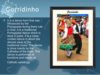 Corridinho
   It is a dance form that was
    introduced by the
    Portuguese during there rule
    in Goa. It is a traditional
    Portuguese dance which is
    done in pairs. It is a close
    contact dance in which the
    dances sway to the
    traditional music. The dance
    is done mainly by the
    Catholics of the state. This
    dance is performed at
    functions and mostly at
    Catholic weddings.
 