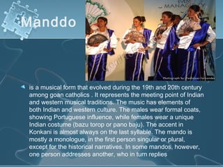 Manddo 



is a musical form that evolved during the 19th and 20th century
among goan catholics . It represents the meeting point of Indian
and western musical traditions. The music has elements of
both Indian and western culture. The males wear formal coats,
showing Portuguese influence, while females wear a unique
Indian costume (bazu torop or pano baju). The accent in
Konkani is almost always on the last syllable. The mando is
mostly a monologue, in the first person singular or plural,
except for the historical narratives. In some mandos, however,
one person addresses another, who in turn replies
 