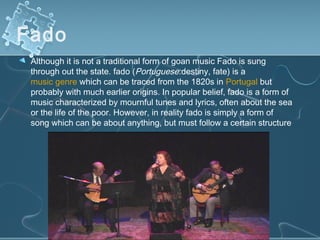 Fado 
 Although it is not a traditional form of goan music Fado is sung
 through out the state. fado (Portuguese:destiny, fate) is a 
 music genre which can be traced from the 1820s in Portugal but
 probably with much earlier origins. In popular belief, fado is a form of
 music characterized by mournful tunes and lyrics, often about the sea
 or the life of the poor. However, in reality fado is simply a form of
 song which can be about anything, but must follow a certain structure
 