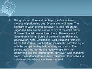    Being rich in culture and heritage, the Goans have
    myriads of performing arts. Drama is one of them. The
    highlight of Goan drama, however, is their folk drama.
    Jagar and Tiatr are the names of two of the chief forms.
    However, the list does not end there. There is more to
    Goan drama forms. Some of the others are Ranmale,
    Dashavatari, Kalo, Goulankala, Lalit, Kala and Rathkala.
    All the folk dramas practiced in Goa use the narrative style
    with the complimentary help of song and dance. The
    stories that they narrate are mostly those from the
    Ramayana and the Mahabharata. However, with changing
    times, these dance dramas have remodeled themselves to
    include modern-day social issues as well.
 
