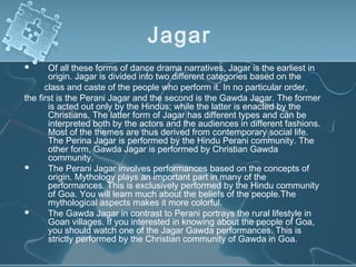 Jagar
      Of all these forms of dance drama narratives, Jagar is the earliest in
       origin. Jagar is divided into two different categories based on the
      class and caste of the people who perform it. In no particular order,
the first is the Perani Jagar and the second is the Gawda Jagar. The former
       is acted out only by the Hindus; while the latter is enacted by the
       Christians. The latter form of Jagar has different types and can be
       interpreted both by the actors and the audiences in different fashions.
       Most of the themes are thus derived from contemporary social life.
       The Perina Jagar is performed by the Hindu Perani community. The
       other form, Gawda Jagar is performed by Christian Gawda
       community.
      The Perani Jagar involves performances based on the concepts of
       origin. Mythology plays an important part in many of the
       performances. This is exclusively performed by the Hindu community
       of Goa. You will learn much about the beliefs of the people.The
       mythological aspects makes it more colorful.
      The Gawda Jagar in contrast to Perani portrays the rural lifestyle in
       Goan villages. If you interested in knowing about the people of Goa,
       you should watch one of the Jagar Gawda performances. This is
       strictly performed by the Christian community of Gawda in Goa.
 