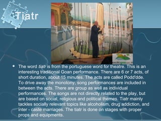 Tiatr



   The word tiatr is from the portuguese word for theatre. This is an
    interesting traditional Goan performance. There are 6 or 7 acts, of
    short duration, about 15 minutes. The acts are called Podd'dde.
    To drive away the monotony, song performances are included in
    between the acts. There are group as well as individual
    performances. The songs are not directly related to the play, but
    are based on social, religious and political themes. Tiatr mainly
    tackles socially relevant topics like alcoholism, drug addiction, and
    inter - caste marriages. The tiatr is done on stages with proper
    props and equipments.
 