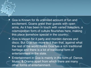    Goa is Known for its unlimited amount of fun and
    excitement. Goans greet their guests with open
    arms. As it has been in touch with varied outsiders, a
    cosmopolitan form of culture flourishes here, making
    this place somehow special in the country.
   Goa is known for it party and morden dances and
    disco. But Goa has more to it than that, against what
    the rest of the world thinks Goa has a rich traditional
    heritage and there is a lot of traditional form of
    entertainment in the state.
   Entertainment in Goa is mainly in the form of Dance,
    Music, & Drama apart from which there are many
    other forms of entertainment.
 