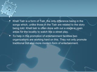    Khell Tiatr is a form of Tiatr, the only difference being in the
    songs which, unlike those in the Tiatr are related to the story
    being told. Khell tiatr is often done with out a stage in open
    areas for the locality to watch like a street play.
   To help in the promotion of entertainment facilities two
    organizations are working hard on this. They not only promote
    traditional but also more modern form of entertainment.
 