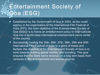 Entertainment Society of
Goa (ESG)
   Established by the Government of Goa in 2004, as the nodal
    agency in the organization of the International Film Festival of
    India (IFFI), the main objective of the Entertainment Society of
    Goa (ESG) is to frame an entertainment policy to help cultivate
    Goa into a world-class international entertainment nerve center
    of the country.
   Successfully hosting the 35th, 36th ,37th, 38th, 39th and 40th
    International Film Festival of India to a glare of media and
    fanfare, the objective of the Entertainment Society of Goa is to
    work towards building global visibility and branding. This goal
    ensures that the State earns revenue on a long term basis from
    ventures in film entertainment and leisure projects.
 