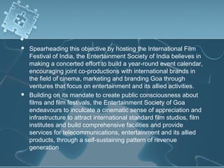    Spearheading this objective by hosting the International Film
    Festival of India, the Entertainment Society of India believes in
    making a concerted effort to build a year-round event calendar,
    encouraging joint co-productions with international brands in
    the field of cinema, marketing and branding Goa through
    ventures that focus on entertainment and its allied activities. 
   Building on its mandate to create public consciousness about
    films and film festivals, the Entertainment Society of Goa
    endeavours to inculcate a cinematic sense of appreciation and
    infrastructure to attract international standard film studios, film
    institutes and build comprehensive facilities and provide
    services for telecommunications, entertainment and its allied
    products, through a self-sustaining pattern of revenue
    generation
 