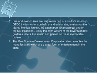    Sea and river cruises are very much part of a visitor’s itinerary.
    GTDC invites visitors on balmy and exhilarating cruises on the
    ‘Santa Monica’ launch, the catamaran ‘Shantadurga’ and on
    the ML ‘Poseidon’. Enjoy the calm waters of the River Mandovi,
    golden sunsets, live music and games on these memorable
    cruises.
   The Goa Tourism Development Corporation also promotes the
    many festivals which are a great form of entertainment in the
    state.
 