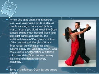 When one talks about the dances of
Goa, your imagination tends to stop at
people dancing to trance and techno
music. In case you didn't know, the Goan
dances extend much beyond those rave
late night parties at beaches. The
traditional dance of Goa gives a picture
of the mindset and lifestyle of Goans.
They reflect the rich historical and
cultural legacy that Goa abounds in. Goa
has a unique amalgamation of different
cultures and the Goan dances portray
this blend of different faiths very
beautifully .

Some of the famous Goan dances are as
follows:
 