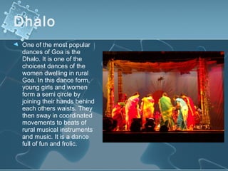 Dhalo
 One of the most popular
 dances of Goa is the
 Dhalo. It is one of the
 choicest dances of the
 women dwelling in rural
 Goa. In this dance form,
 young girls and women
 form a semi circle by
 joining their hands behind
 each others waists. They
 then sway in coordinated
 movements to beats of
 rural musical instruments
 and music. It is a dance
 full of fun and frolic.
 