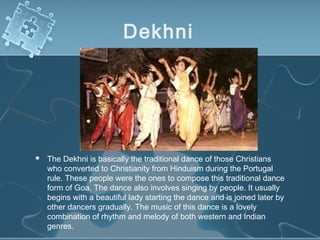 Dekhni




   The Dekhni is basically the traditional dance of those Christians
    who converted to Christianity from Hinduism during the Portugal
    rule. These people were the ones to compose this traditional dance
    form of Goa. The dance also involves singing by people. It usually
    begins with a beautiful lady starting the dance and is joined later by
    other dancers gradually. The music of this dance is a lovely
    combination of rhythm and melody of both western and Indian
    genres.
 