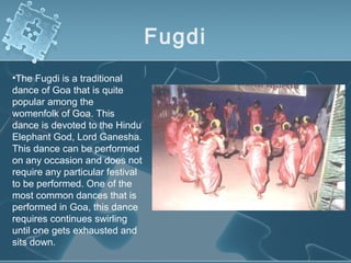 Fugdi
•The Fugdi is a traditional
dance of Goa that is quite
popular among the
womenfolk of Goa. This
dance is devoted to the Hindu
Elephant God, Lord Ganesha.
This dance can be performed
on any occasion and does not
require any particular festival
to be performed. One of the
most common dances that is
performed in Goa, this dance
requires continues swirling
until one gets exhausted and
sits down.
 