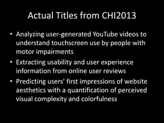 Actual Titles from CHI2013
• Analyzing user-generated YouTube videos to
  understand touchscreen use by people with
  motor impairments
• Extracting usability and user experience
  information from online user reviews
• Predicting users’ first impressions of website
  aesthetics with a quantification of perceived
  visual complexity and colorfulness
 