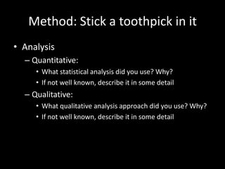 Method: Stick a toothpick in it
• Analysis
  – Quantitative:
     • What statistical analysis did you use? Why?
     • If not well known, describe it in some detail
  – Qualitative:
     • What qualitative analysis approach did you use? Why?
     • If not well known, describe it in some detail
 