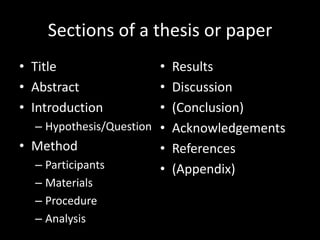 Sections of a thesis or paper
• Title                 •   Results
• Abstract              •   Discussion
• Introduction          •   (Conclusion)
  – Hypothesis/Question •   Acknowledgements
• Method                •   References
  – Participants        •   (Appendix)
  – Materials
  – Procedure
  – Analysis
 