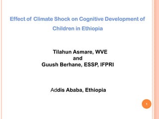 Effect of Climate Shock on Cognitive Development of
Children in Ethiopia
Tilahun Asmare, WVE
and
Guush Berhane, ESSP, IFPRI
Addis Ababa, Ethiopia
1
 