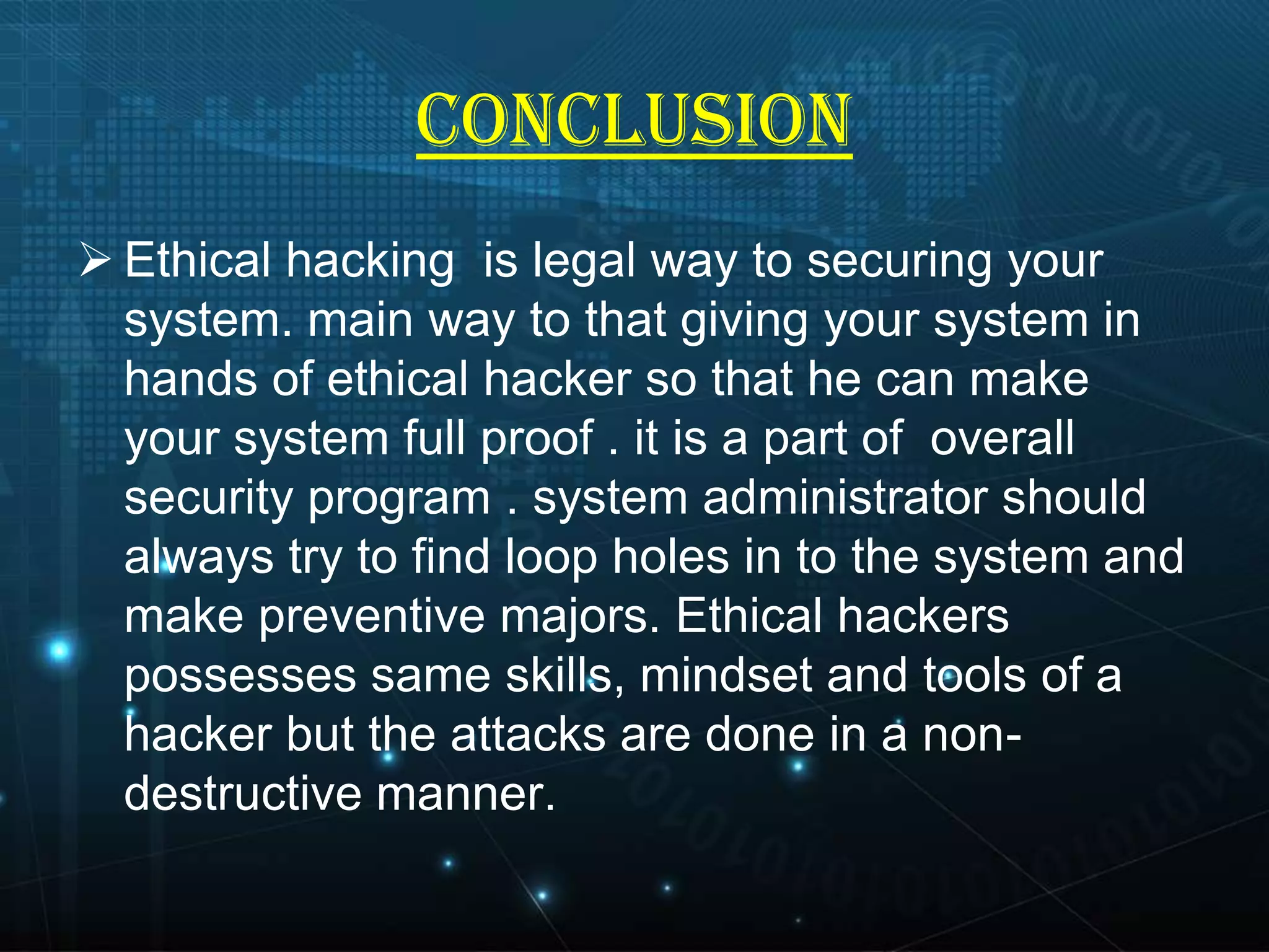 CONCLUSION
 Ethical hacking is legal way to securing your
system. main way to that giving your system in
hands of ethical hacker so that he can make
your system full proof . it is a part of overall
security program . system administrator should
always try to find loop holes in to the system and
make preventive majors. Ethical hackers
possesses same skills, mindset and tools of a
hacker but the attacks are done in a nondestructive manner.

 