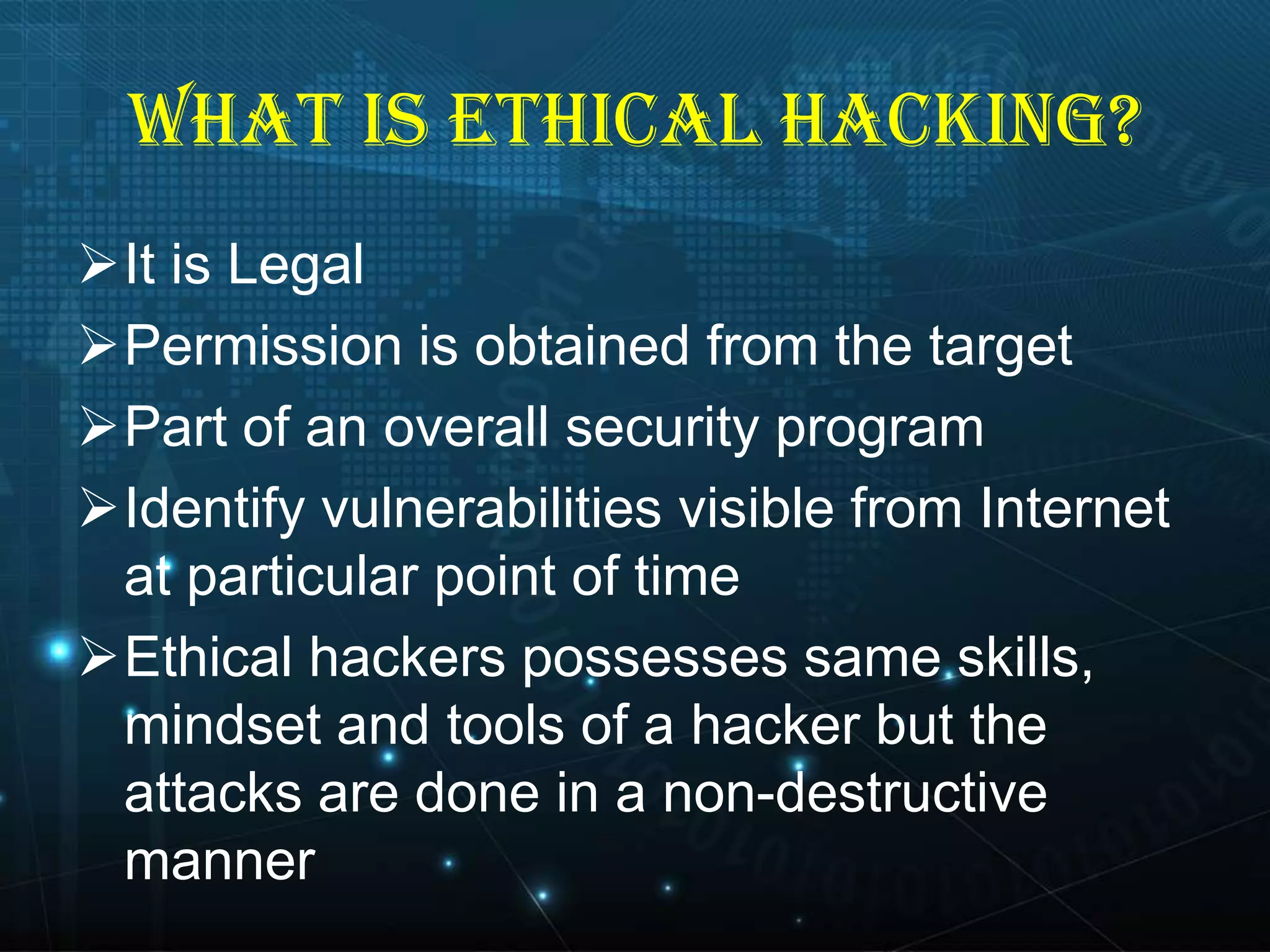 WHAT IS ETHICAL HACKING?
It is Legal
Permission is obtained from the target
Part of an overall security program
Identify vulnerabilities visible from Internet
at particular point of time
Ethical hackers possesses same skills,
mindset and tools of a hacker but the
attacks are done in a non-destructive
manner

 