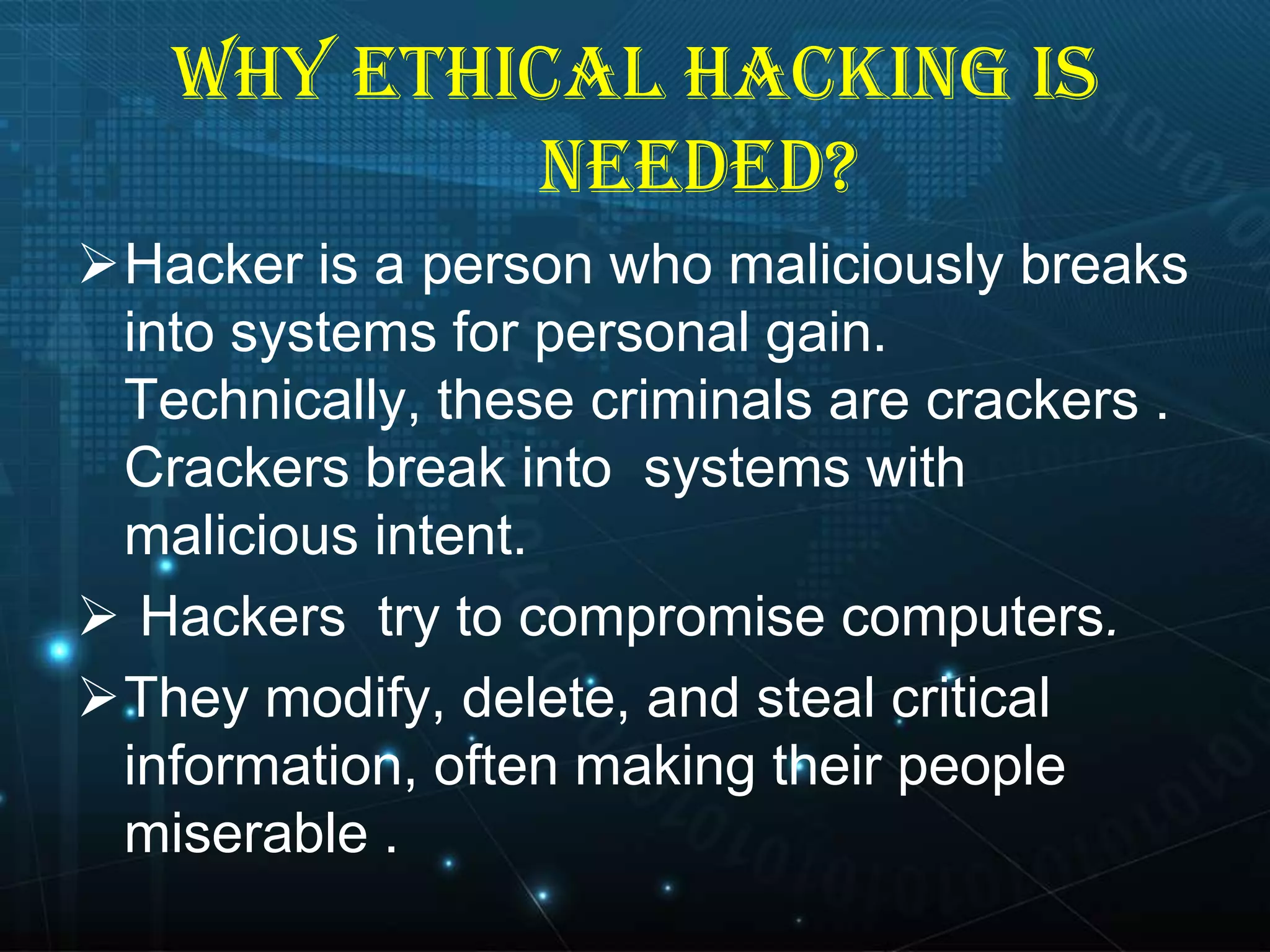 WHY ETHICAL HACKING IS
NEEDED?
Hacker is a person who maliciously breaks
into systems for personal gain.
Technically, these criminals are crackers .
Crackers break into systems with
malicious intent.
 Hackers try to compromise computers.
They modify, delete, and steal critical
information, often making their people
miserable .

 