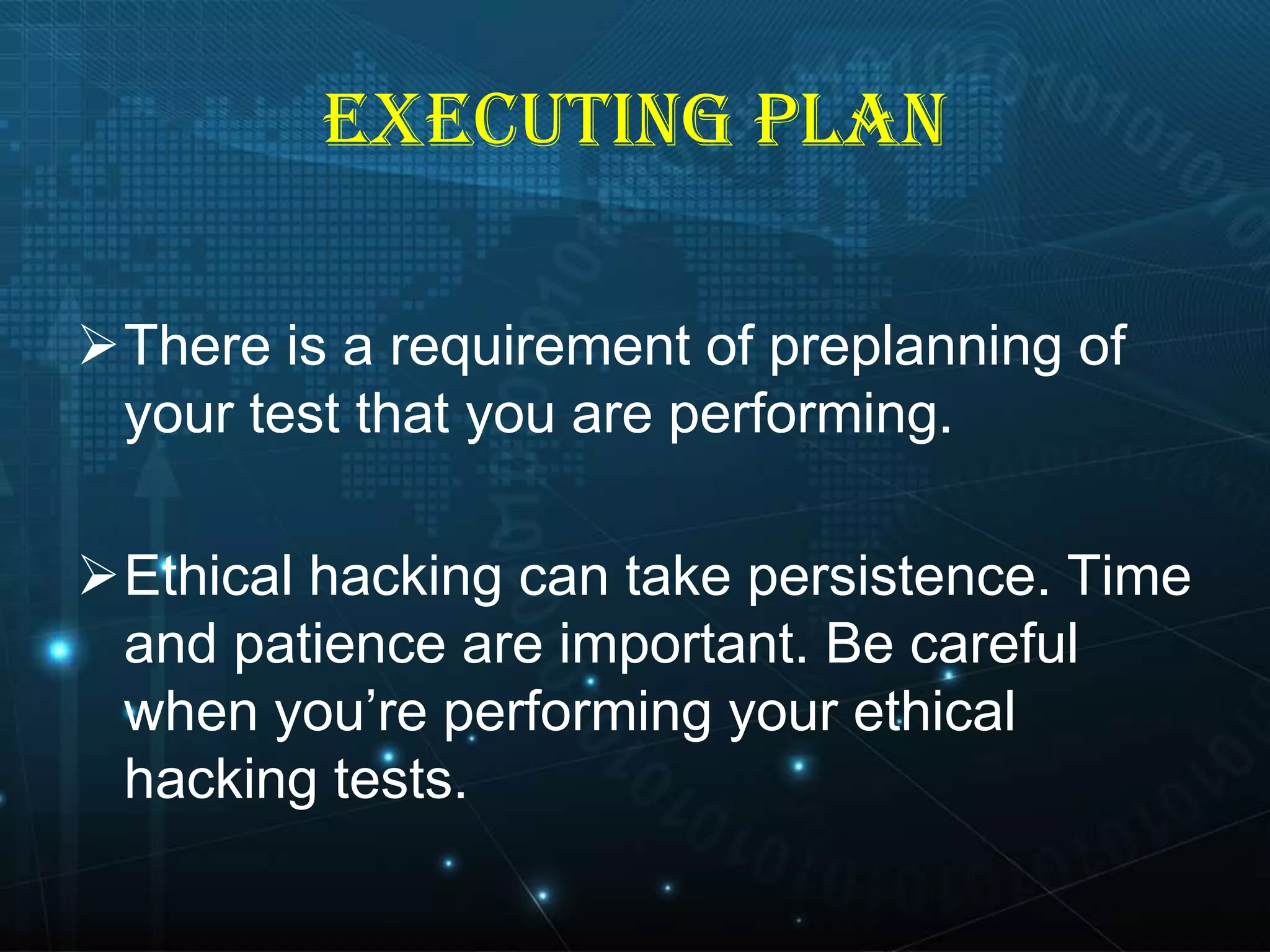EXECUTING PLAN
There is a requirement of preplanning of
your test that you are performing.
Ethical hacking can take persistence. Time
and patience are important. Be careful
when you’re performing your ethical
hacking tests.

 