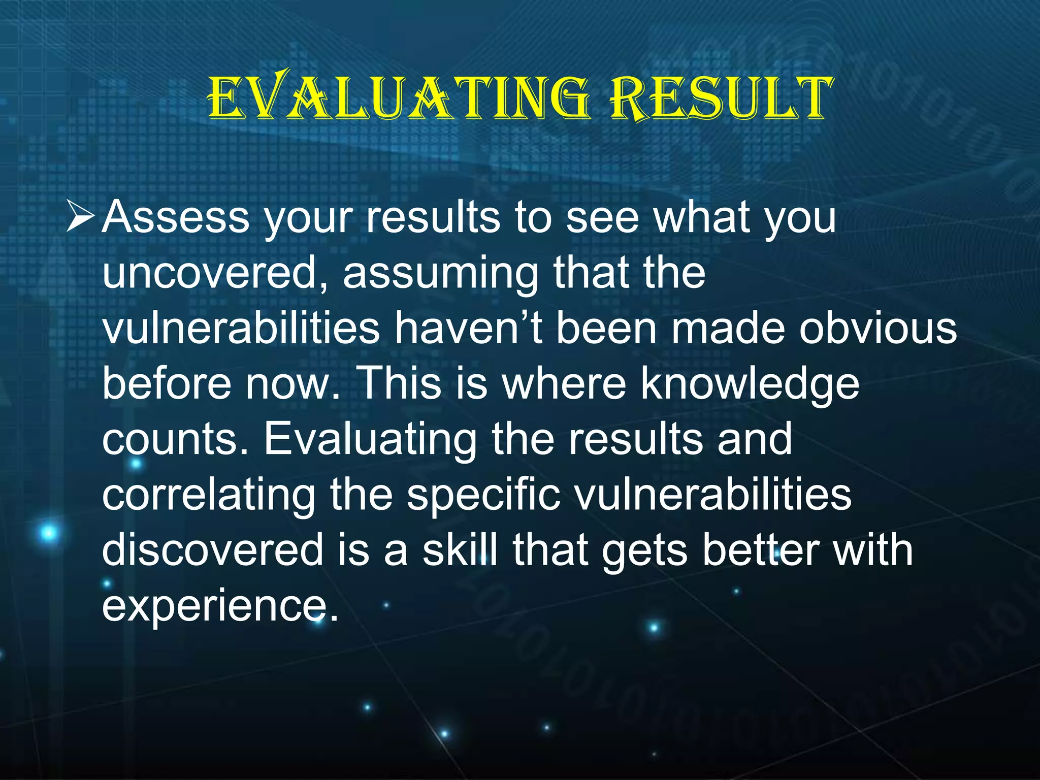 EVALUATING RESULT
Assess your results to see what you
uncovered, assuming that the
vulnerabilities haven’t been made obvious
before now. This is where knowledge
counts. Evaluating the results and
correlating the specific vulnerabilities
discovered is a skill that gets better with
experience.

 