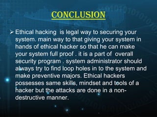 CONCLUSION
 Ethical hacking is legal way to securing your
system. main way to that giving your system in
hands of ethical hacker so that he can make
your system full proof . it is a part of overall
security program . system administrator should
always try to find loop holes in to the system and
make preventive majors. Ethical hackers
possesses same skills, mindset and tools of a
hacker but the attacks are done in a nondestructive manner.

 