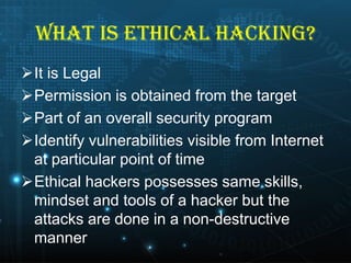 WHAT IS ETHICAL HACKING?
It is Legal
Permission is obtained from the target
Part of an overall security program
Identify vulnerabilities visible from Internet
at particular point of time
Ethical hackers possesses same skills,
mindset and tools of a hacker but the
attacks are done in a non-destructive
manner

 
