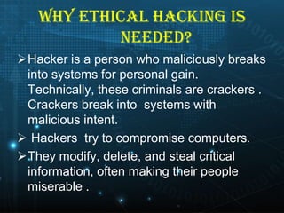 WHY ETHICAL HACKING IS
NEEDED?
Hacker is a person who maliciously breaks
into systems for personal gain.
Technically, these criminals are crackers .
Crackers break into systems with
malicious intent.
 Hackers try to compromise computers.
They modify, delete, and steal critical
information, often making their people
miserable .

 