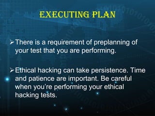 EXECUTING PLAN
There is a requirement of preplanning of
your test that you are performing.
Ethical hacking can take persistence. Time
and patience are important. Be careful
when you’re performing your ethical
hacking tests.

 