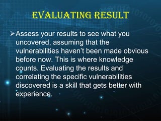 EVALUATING RESULT
Assess your results to see what you
uncovered, assuming that the
vulnerabilities haven’t been made obvious
before now. This is where knowledge
counts. Evaluating the results and
correlating the specific vulnerabilities
discovered is a skill that gets better with
experience.

 
