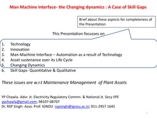 This Presentation focusses on
1. Technology
2. Innovation
3. Man-Machine Interface – Automation as a result of Technology
4. Asset sustenance over its Life Cycle
5. Changing Dynamics
6. Skill Gaps- Quantitative & Qualitative
These issues are w.r.t Maintenance Management of Plant Assets
Man Machine Interface- the Changing dynamics : A Case of Skill Gaps
YP Chawla- Advr. Jt. Electricity Regulatory Commn. & National Jt. Secy IIPE
ypchawla@gmail.com; 98107-08707
Dr. RSP Singh- Asso. Prof. IGNOU rspsingh@ignou.ac.in; 011-2957 1645
1
Brief about these aspects for completeness of
the Presentation
 