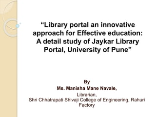 By
Ms. Manisha Mane Navale,
Librarian,
Shri Chhatrapati Shivaji College of Engineering, Rahuri
Factory
“Library portal an innovative
approach for Effective education:
A detail study of Jaykar Library
Portal, University of Pune”
 