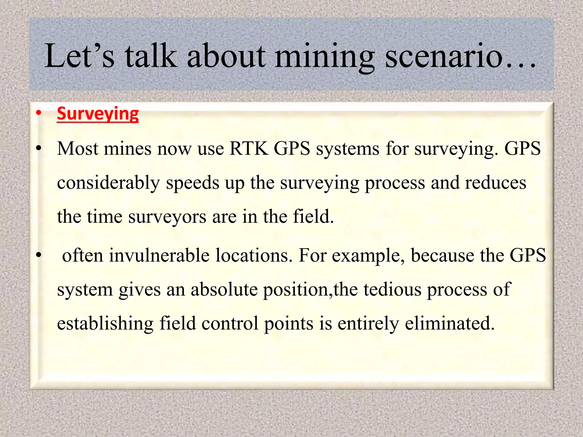 Let’s talk about mining scenario…
• Surveying
• Most mines now use RTK GPS systems for surveying. GPS
considerably speeds up the surveying process and reduces
the time surveyors are in the field.
• often invulnerable locations. For example, because the GPS
system gives an absolute position,the tedious process of
establishing field control points is entirely eliminated.
 