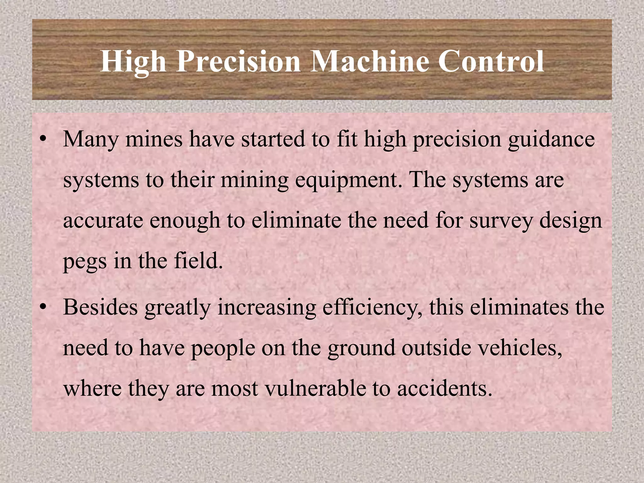 High Precision Machine Control
• Many mines have started to fit high precision guidance
systems to their mining equipment. The systems are
accurate enough to eliminate the need for survey design
pegs in the field.
• Besides greatly increasing efficiency, this eliminates the
need to have people on the ground outside vehicles,
where they are most vulnerable to accidents.
 
