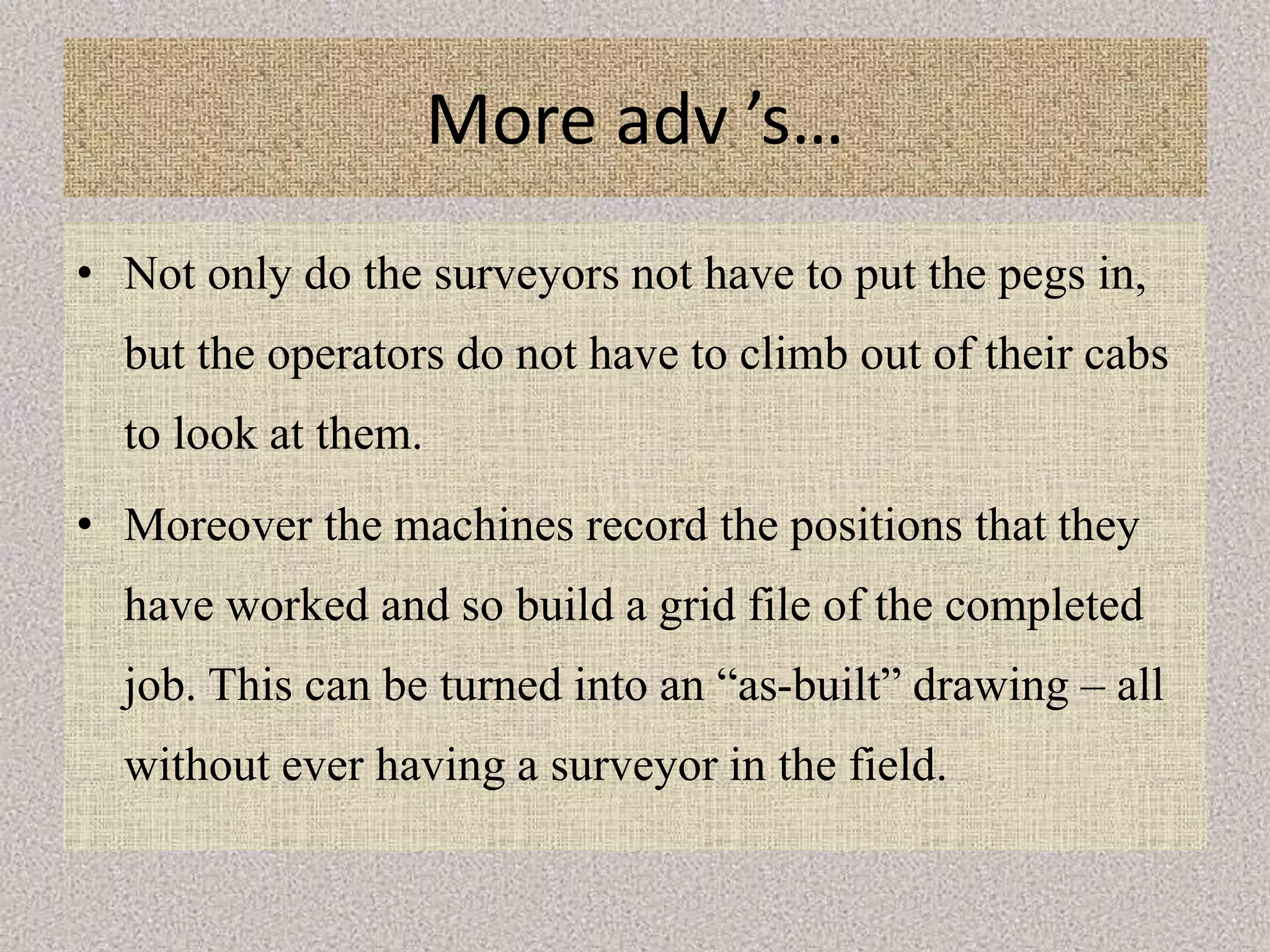 More adv ’s…
• Not only do the surveyors not have to put the pegs in,
but the operators do not have to climb out of their cabs
to look at them.
• Moreover the machines record the positions that they
have worked and so build a grid file of the completed
job. This can be turned into an “as-built” drawing – all
without ever having a surveyor in the field.
 