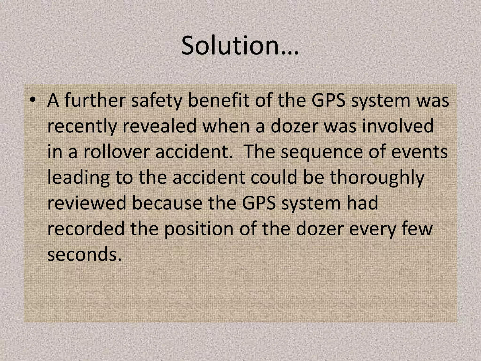 Solution…
• A further safety benefit of the GPS system was
recently revealed when a dozer was involved
in a rollover accident. The sequence of events
leading to the accident could be thoroughly
reviewed because the GPS system had
recorded the position of the dozer every few
seconds.
 