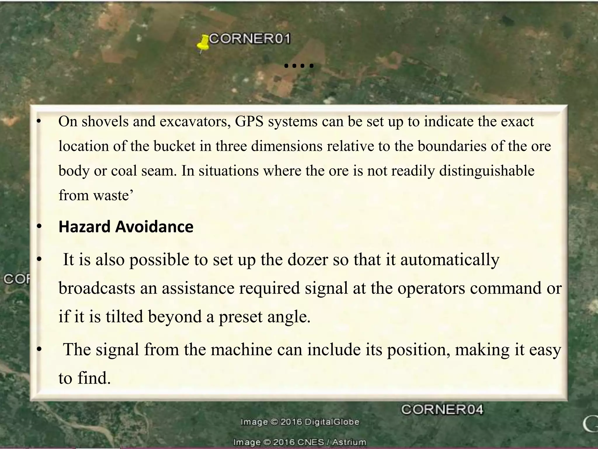 ….
• On shovels and excavators, GPS systems can be set up to indicate the exact
location of the bucket in three dimensions relative to the boundaries of the ore
body or coal seam. In situations where the ore is not readily distinguishable
from waste’
• Hazard Avoidance
• It is also possible to set up the dozer so that it automatically
broadcasts an assistance required signal at the operators command or
if it is tilted beyond a preset angle.
• The signal from the machine can include its position, making it easy
to find.
 
