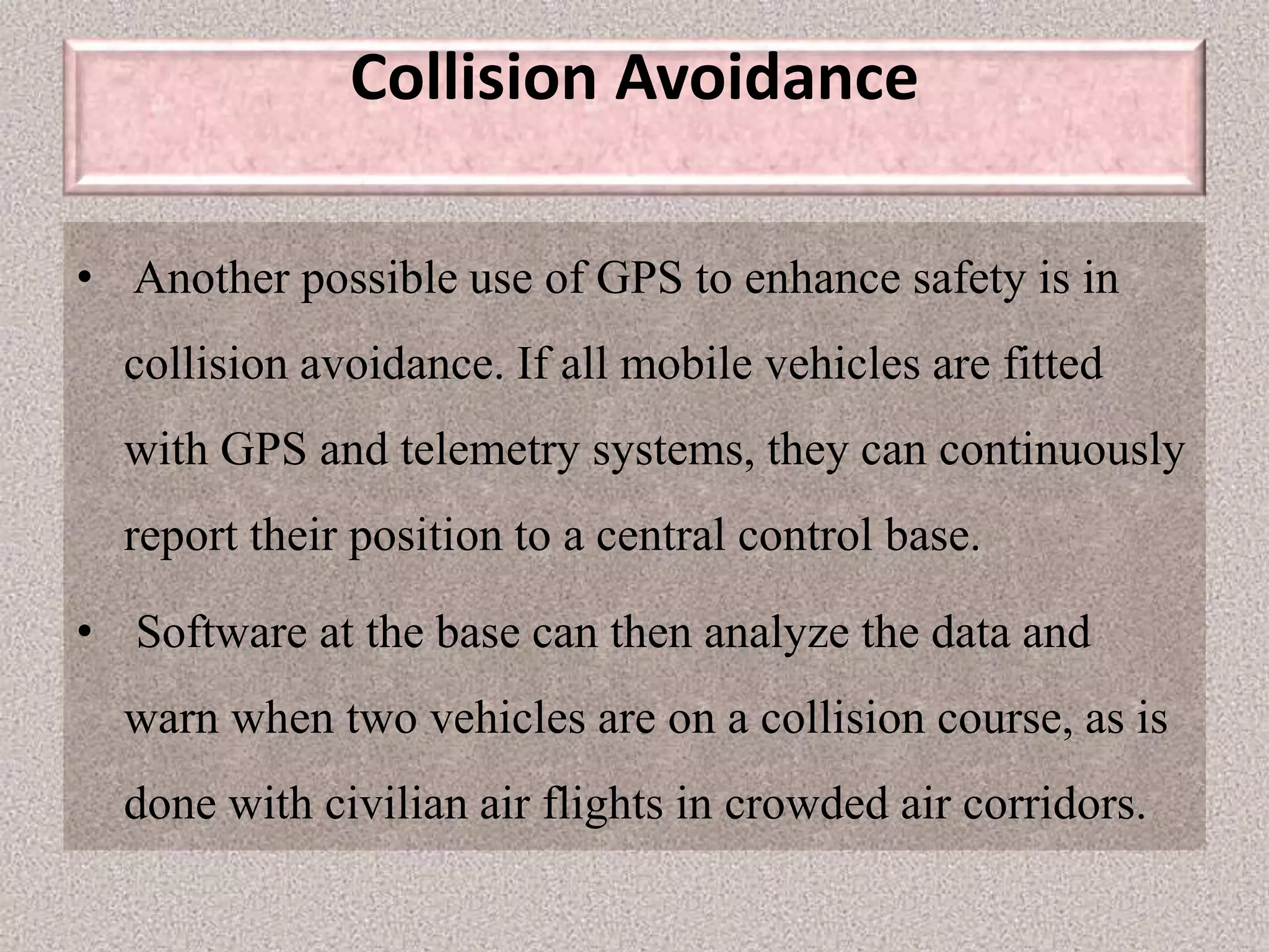 Collision Avoidance
• Another possible use of GPS to enhance safety is in
collision avoidance. If all mobile vehicles are fitted
with GPS and telemetry systems, they can continuously
report their position to a central control base.
• Software at the base can then analyze the data and
warn when two vehicles are on a collision course, as is
done with civilian air flights in crowded air corridors.
 