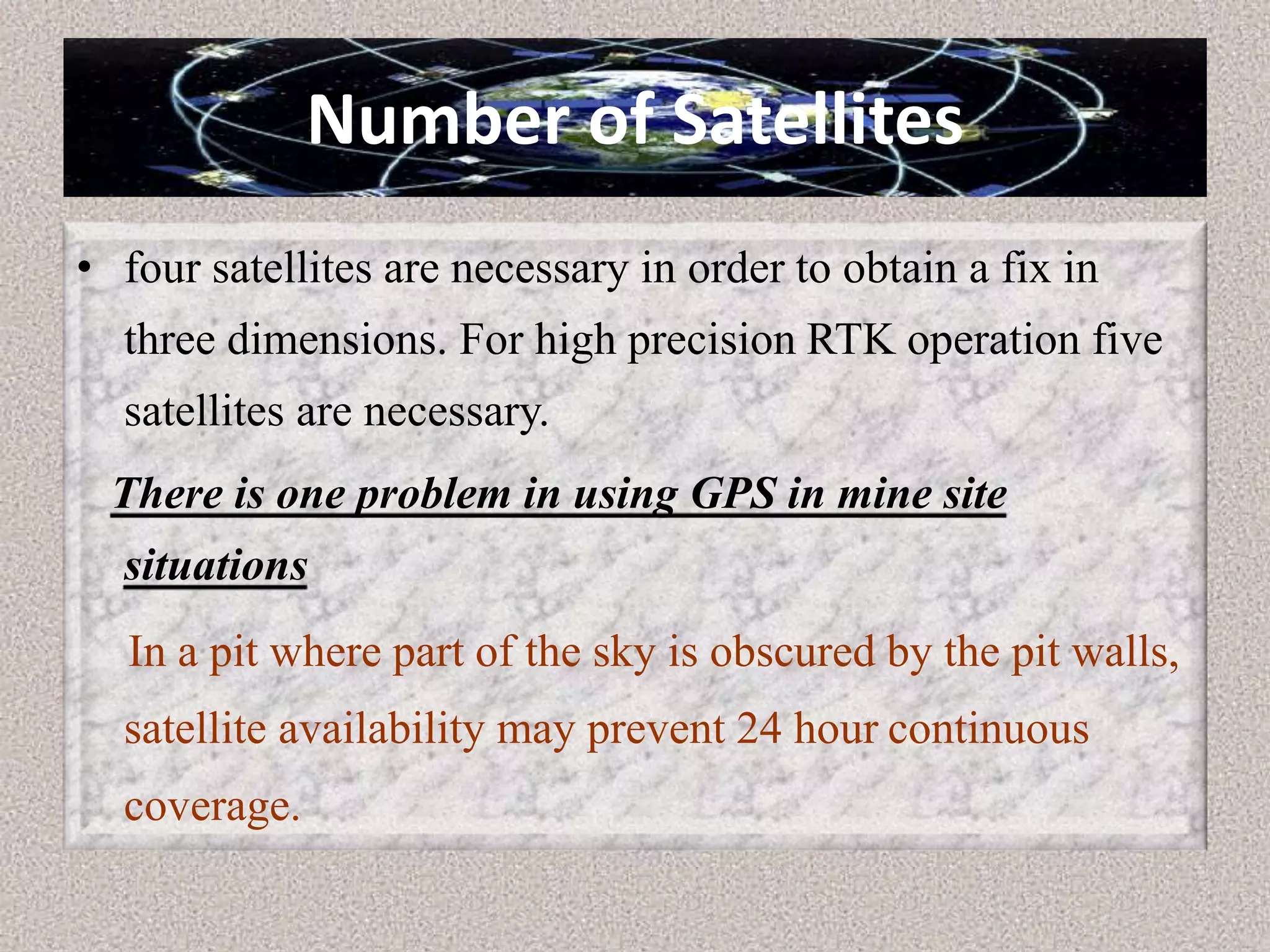 Number of Satellites
• four satellites are necessary in order to obtain a fix in
three dimensions. For high precision RTK operation five
satellites are necessary.
There is one problem in using GPS in mine site
situations
In a pit where part of the sky is obscured by the pit walls,
satellite availability may prevent 24 hour continuous
coverage.
 