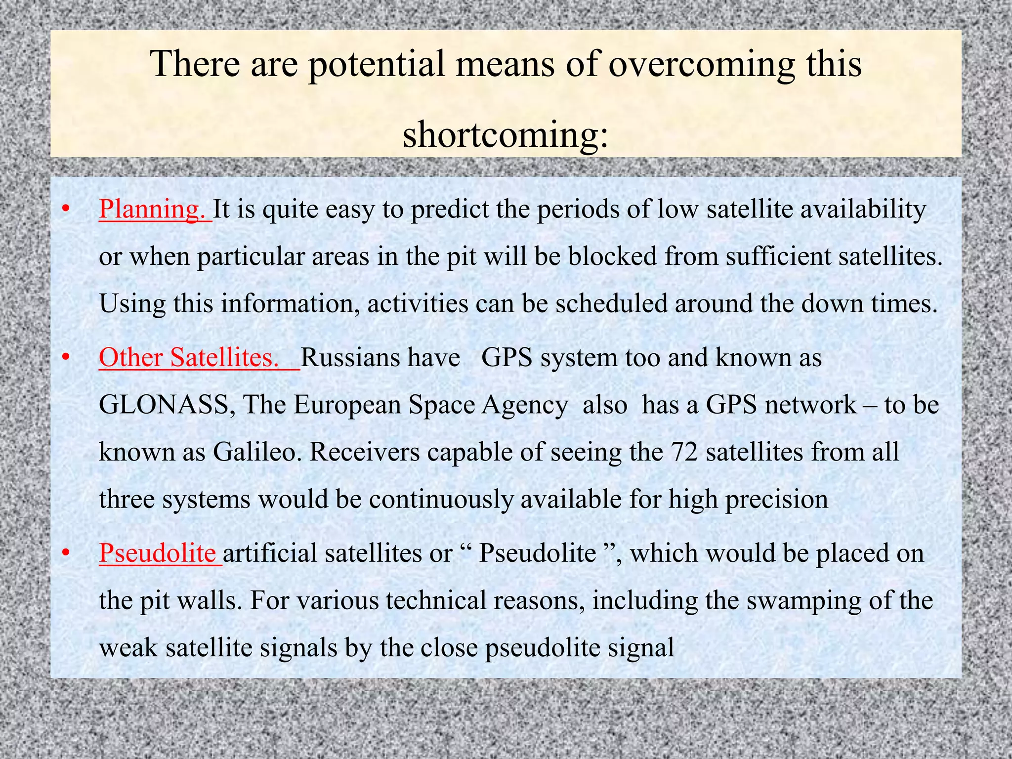 There are potential means of overcoming this
shortcoming:
• Planning. It is quite easy to predict the periods of low satellite availability
or when particular areas in the pit will be blocked from sufficient satellites.
Using this information, activities can be scheduled around the down times.
• Other Satellites. Russians have GPS system too and known as
GLONASS, The European Space Agency also has a GPS network – to be
known as Galileo. Receivers capable of seeing the 72 satellites from all
three systems would be continuously available for high precision
• Pseudolite artificial satellites or “ Pseudolite ”, which would be placed on
the pit walls. For various technical reasons, including the swamping of the
weak satellite signals by the close pseudolite signal
 