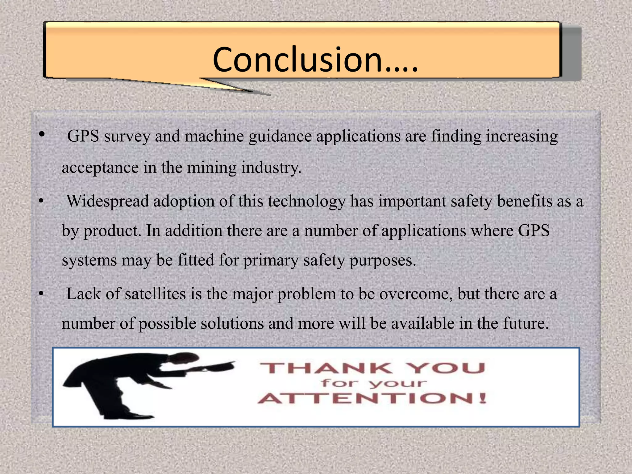 Conclusion….
• GPS survey and machine guidance applications are finding increasing
acceptance in the mining industry.
• Widespread adoption of this technology has important safety benefits as a
by product. In addition there are a number of applications where GPS
systems may be fitted for primary safety purposes.
• Lack of satellites is the major problem to be overcome, but there are a
number of possible solutions and more will be available in the future.
 