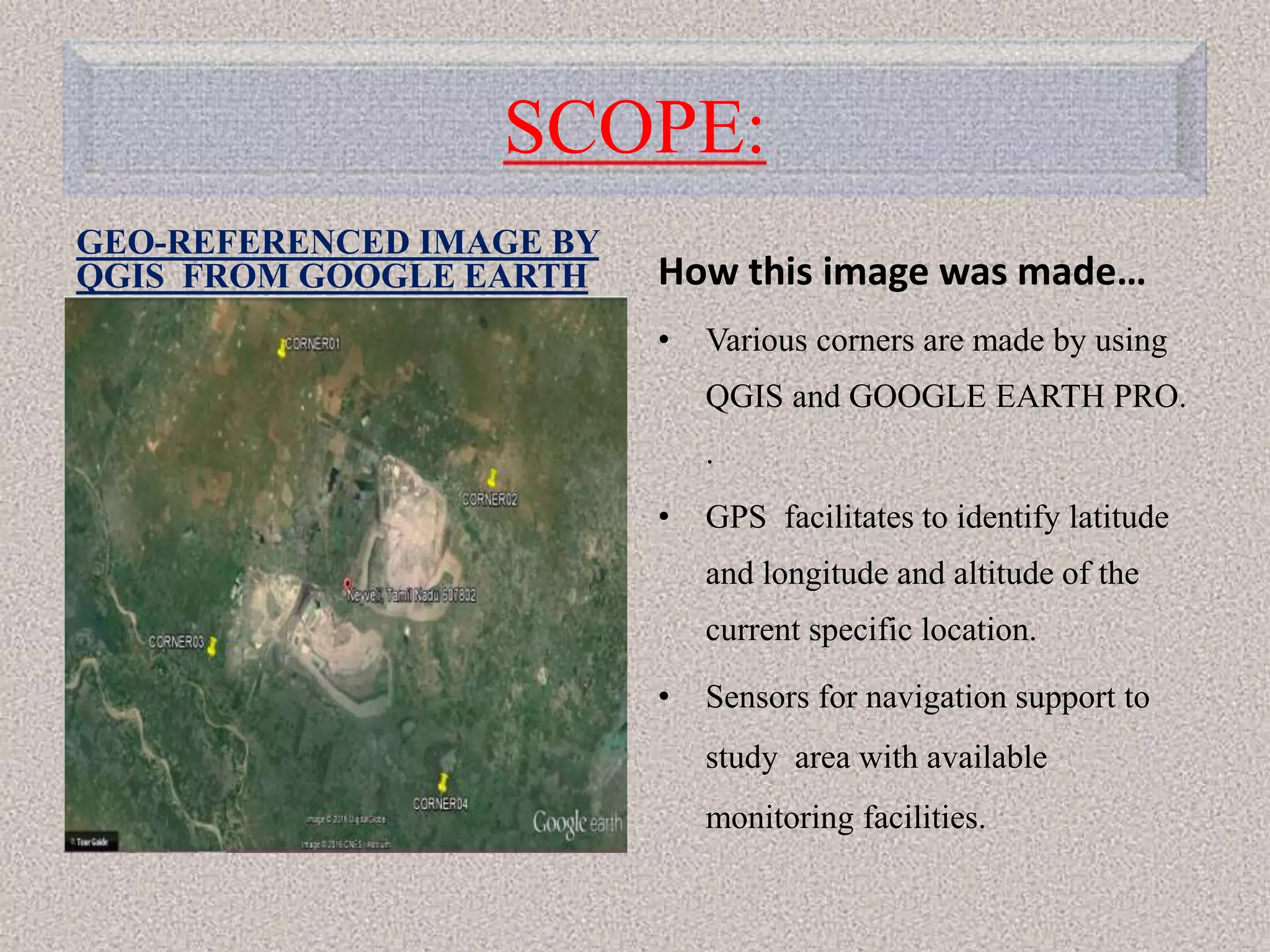 SCOPE:
GEO-REFERENCED IMAGE BY
QGIS FROM GOOGLE EARTH
• Image from Google Earth
Pro.
How this image was made…
• Various corners are made by using
QGIS and GOOGLE EARTH PRO.
.
• GPS facilitates to identify latitude
and longitude and altitude of the
current specific location.
• Sensors for navigation support to
study area with available
monitoring facilities.
 